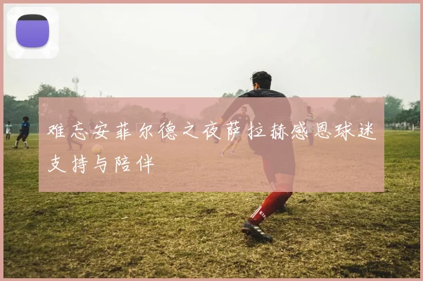 难忘安菲尔德之夜萨拉赫感恩球迷支持与陪伴