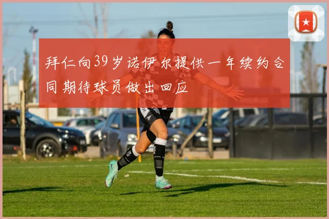 拜仁向39岁诺伊尔提供一年续约合同期待球员做出回应