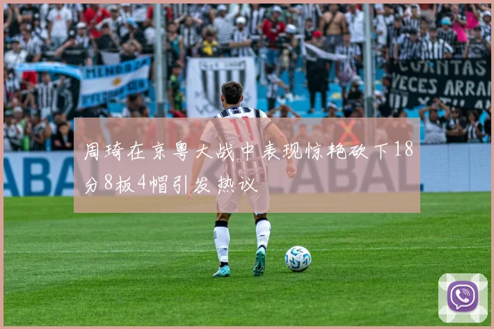 周琦在京粤大战中表现惊艳砍下18分8板4帽引发热议