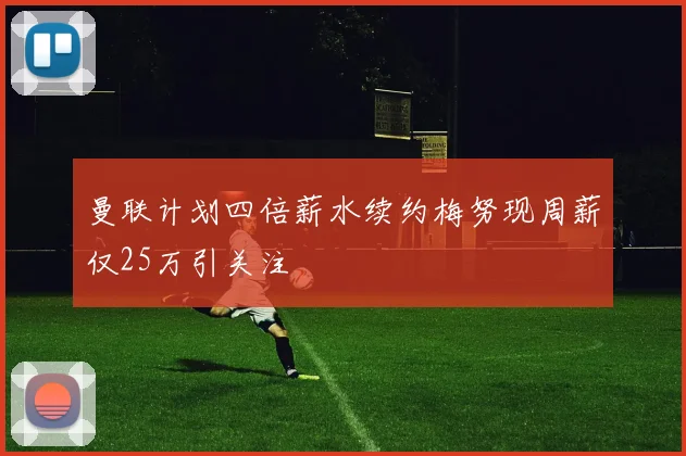 曼联计划四倍薪水续约梅努现周薪仅25万引关注