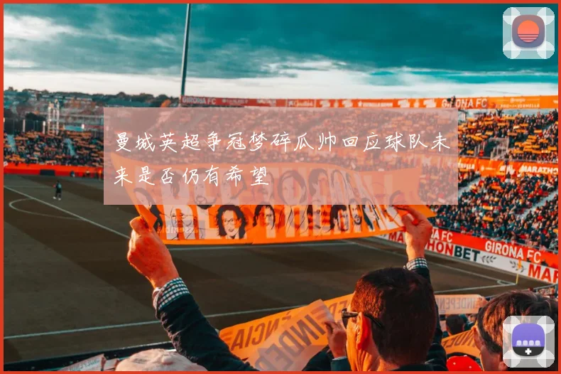 曼城英超争冠梦碎瓜帅回应球队未来是否仍有希望