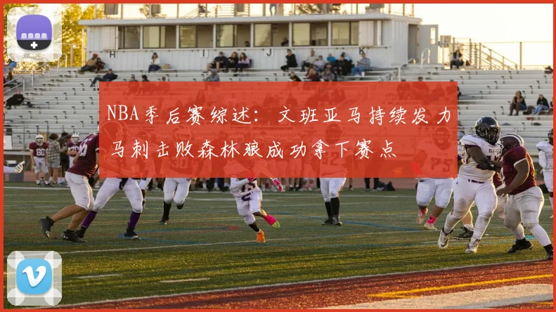NBA季后赛综述：文班亚马持续发力马刺击败森林狼成功拿下赛点