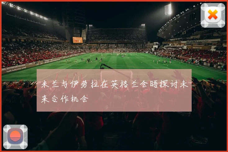 米兰与伊劳拉在英格兰会晤探讨未来合作机会