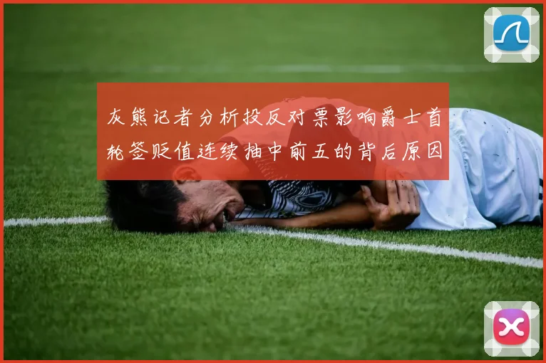 灰熊记者分析投反对票影响爵士首轮签贬值连续抽中前五的背后原因