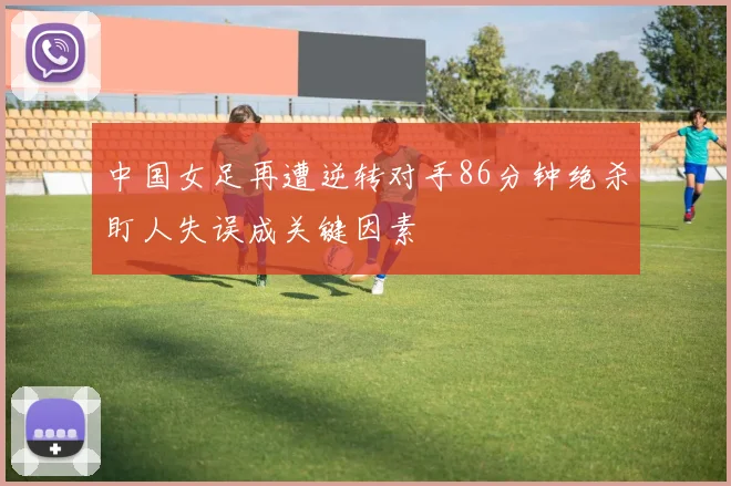 中国女足再遭逆转对手86分钟绝杀盯人失误成关键因素