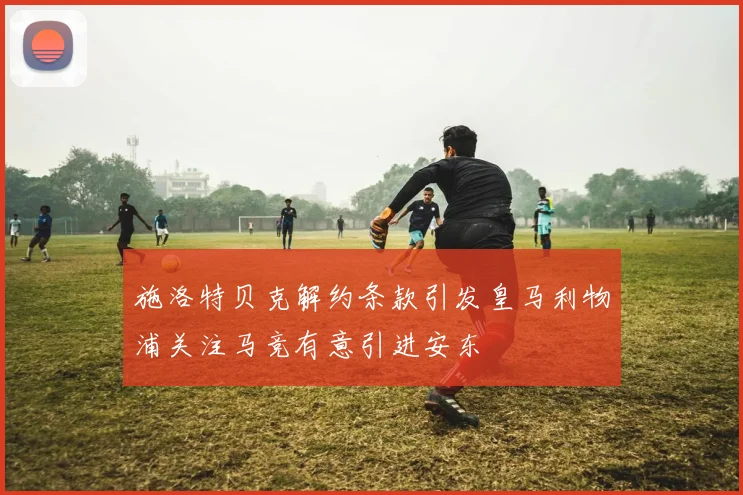 施洛特贝克解约条款引发皇马利物浦关注马竞有意引进安东