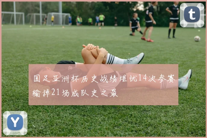 国足亚洲杯历史战绩堪忧14次参赛输掉21场成队史之最
