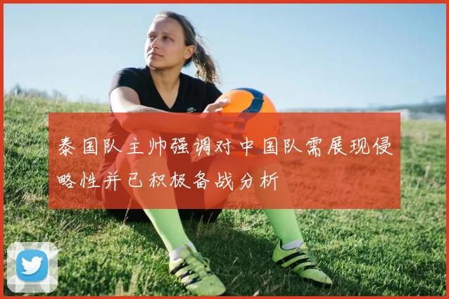 泰国队主帅强调对中国队需展现侵略性并已积极备战分析